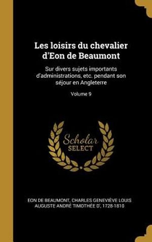 Les Loisirs Du Chevalier d'Eon de Beaumont: Sur Divers Sujets Importants d'Administrations, Etc. Pendant Son S&eacute;jour En Angleterre; Volume 9 image number 0
