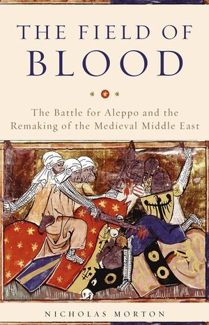 The Field of Blood: The Battle for Aleppo and the Remaking of the Medieval Middle East image number 0