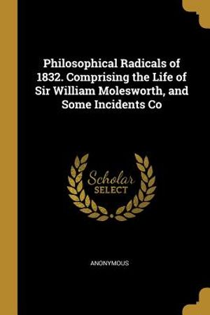 Philosophical Radicals of 1832. Comprising the Life of Sir William Molesworth, and Some Incidents Co image number 0