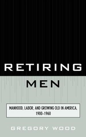 Retiring Men: Manhood, Labor, and Growing Old in America, 1900-1960 image number 0