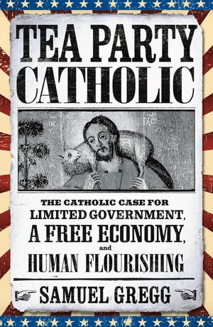 Tea Party Catholic: The Catholic Case for Limited Government, a Free Economy, and Human Flourishing image number 0