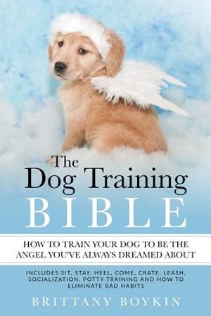 The Dog Training Bible - How to Train Your Dog to be the Angel You've Always Dreamed About: Includes Sit, Stay, Heel, Come, Crate, Leash, Socializatio image number 0