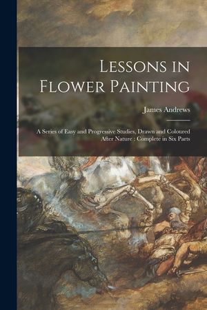 Lessons in Flower Painting: a Series of Easy and Progressive Studies, Drawn and Coloured After Nature: Complete in Six Parts image number 0