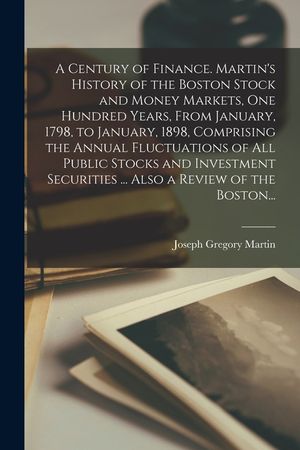 A Century of Finance. Martin's History of the Boston Stock and Money Markets, One Hundred Years, From January, 1798, to January, 1898, Comprising the image number 0
