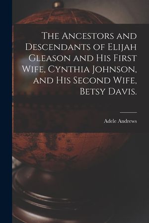 The Ancestors and Descendants of Elijah Gleason and His First Wife, Cynthia Johnson, and His Second Wife, Betsy Davis. image number 0