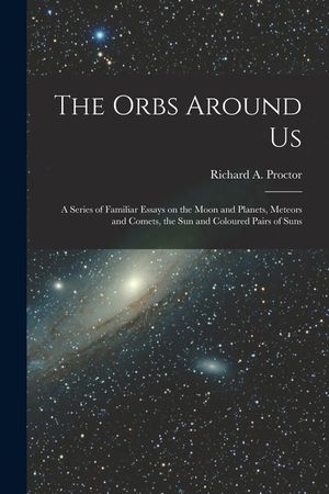 The Orbs Around Us: a Series of Familiar Essays on the Moon and Planets, Meteors and Comets, the Sun and Coloured Pairs of Suns image number 0