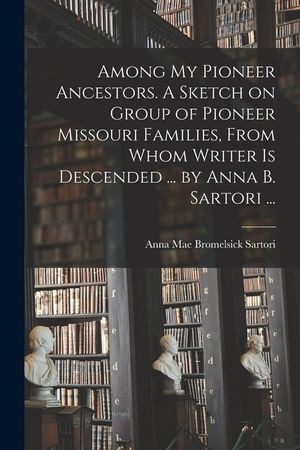 Among My Pioneer Ancestors. A Sketch on Group of Pioneer Missouri Families, From Whom Writer is Descended ... by Anna B. Sartori ... image number 0