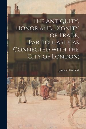 The Antiquity, Honor and Dignity of Trade, Particularly as Connected With the City of London; image number 0