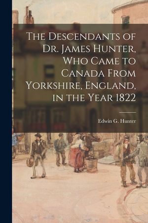 The Descendants of Dr. James Hunter, Who Came to Canada From Yorkshire, England, in the Year 1822 image number 0