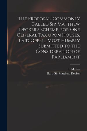 The Proposal, Commonly Called Sir Matthew Decker's Scheme, for One General Tax Upon Houses, Laid Open ... Most Humbly Submitted to the Consideration o image number 0