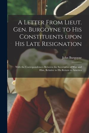 A Letter From Lieut. Gen. Burgoyne to His Constituents Upon His Late Resignation: With the Correspondences Between the Secretaries of War and Him, Rel image number 0