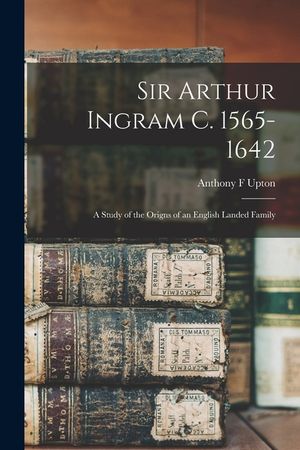 Sir Arthur Ingram C. 1565-1642; a Study of the Origns of an English Landed Family image number 0