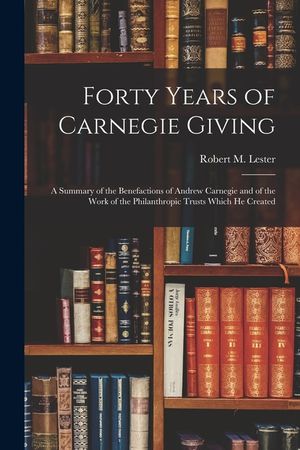Forty Years of Carnegie Giving; a Summary of the Benefactions of Andrew Carnegie and of the Work of the Philanthropic Trusts Which He Created image number 0