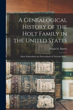 A Genealogical History of the Holt Family in the United States: : More Particularly the Descendants of Nicholas Holt... image number 0
