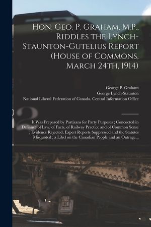 Hon. Geo. P. Graham, M.P., Riddles the Lynch-Staunton-Gutelius Report (House of Commons, March 24th, 1914) [microform]: It Was Prepared by Partizans f image number 0
