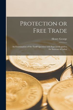 Protection or Free Trade: an Examination of the Tariff Question With Especial Regard to the Interests of Labor image number 0