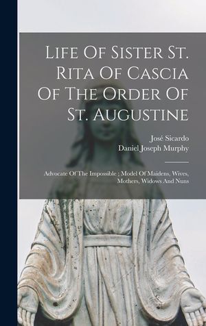 Life Of Sister St. Rita Of Cascia Of The Order Of St. Augustine: Advocate Of The Impossible; Model Of Maidens, Wives, Mothers, Widows And Nuns image number 0