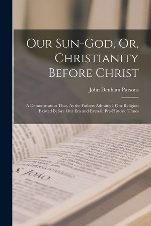 Our Sun-God, Or, Christianity Before Christ: A Demonstration That, As the Fathers Admitted, Our Religion Existed Before Our Era and Even in Pre-Histor image number 0
