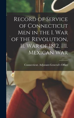 Record of Service of Connecticut men in the I. War of the Revolution, II. War of 1812, III. Mexican War image number 0