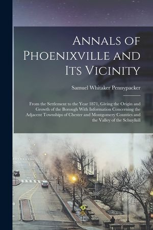 Annals of Phoenixville and Its Vicinity: From the Settlement to the Year 1871, Giving the Origin and Growth of the Borough With Information Concerning image number 0