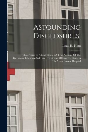 Astounding Disclosures!: Three Years In A Mad House: A True Account Of The Barbarous, Inhuman And Cruel Treatment Of Isaac H. Hunt, In The Main image number 0