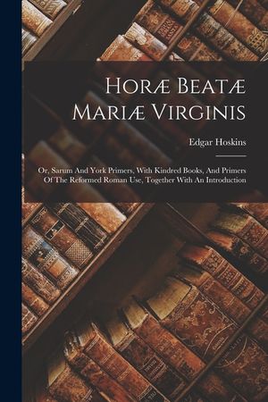 Hor&aelig; Beat&aelig; Mari&aelig; Virginis: Or, Sarum And York Primers, With Kindred Books, And Primers Of The Reformed Roman Use, Together With An Introduction image number 0