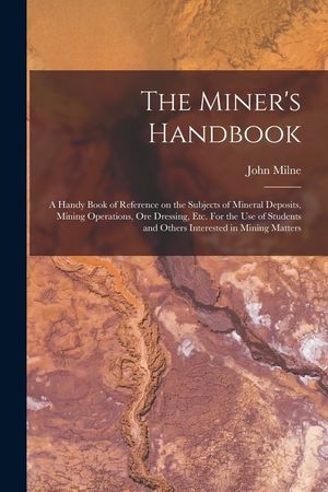 The Miner's Handbook: A Handy Book of Reference on the Subjects of Mineral Deposits, Mining Operations, ore Dressing, etc. For the use of St image number 0