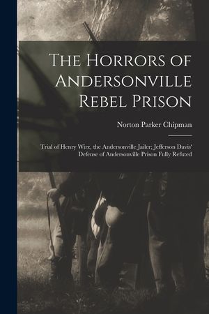 The Horrors of Andersonville Rebel Prison: Trial of Henry Wirz, the Andersonville Jailer; Jefferson Davis' Defense of Andersonville Prison Fully Refut image number 0