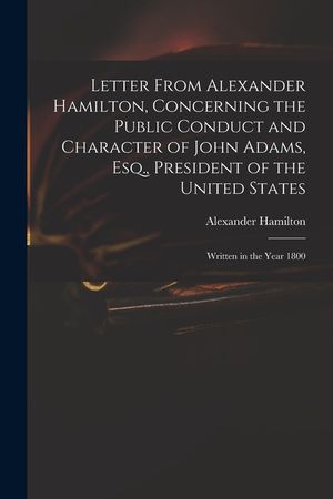 Letter From Alexander Hamilton, Concerning the Public Conduct and Character of John Adams, Esq., President of the United States: Written in the Year 1 image number 0