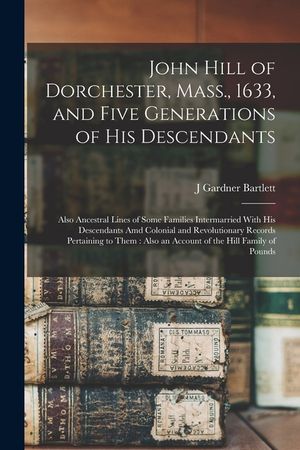 John Hill of Dorchester, Mass., 1633, and Five Generations of His Descendants: Also Ancestral Lines of Some Families Intermarried With His Descendants image number 0