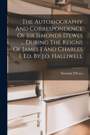 The Autobiography And Correspondence Of Sir Simonds D'ewes ... During The Reigns Of James I And Charles I, Ed. By J.o. Halliwell image number 0