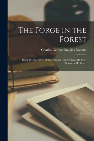 The Forge in the Forest; Being the Narrative of the Acadian Ranger, Jean de Mer, Seigneur de Briart image number 0