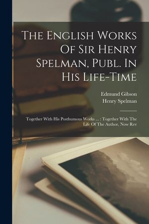 The English Works Of Sir Henry Spelman, Publ. In His Life-time: Together With His Posthumous Works ...: Together With The Life Of The Author, Now Rev image number 0