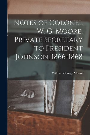 Notes of Colonel W. G. Moore, Private Secretary to President Johnson, 1866-1868 image number 0