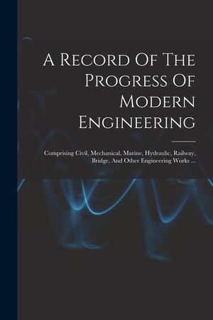 A Record Of The Progress Of Modern Engineering: Comprising Civil, Mechanical, Marine, Hydraulic, Railway, Bridge, And Other Engineering Works ... image number 0