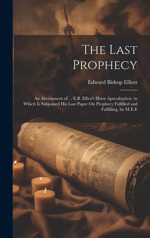 The Last Prophecy: An Abridgment of ... E.B. Elliot's Hor&aelig; Apocalyptic&aelig;, to Which Is Subjoined His Last Paper On Prophecy Fulfilled and F image number 0