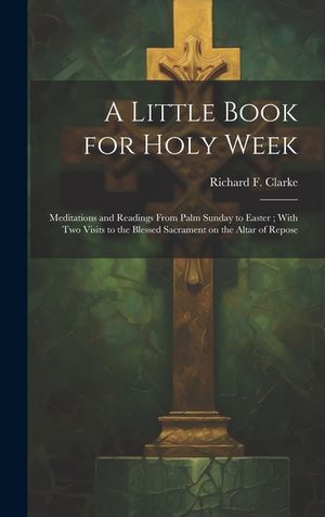 A Little Book for Holy Week: Meditations and Readings From Palm Sunday to Easter; With Two Visits to the Blessed Sacrament on the Altar of Repose image number 0