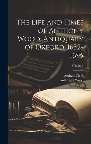 The Life and Times of Anthony Wood, Antiquary of Oxford, 1632-1695; Volume 4 image number 0