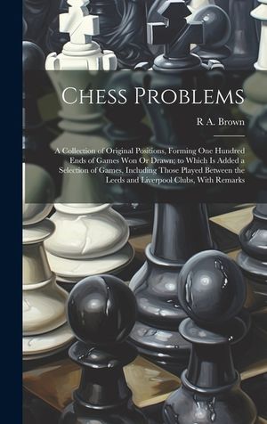 Chess Problems: A Collection of Original Positions, Forming One Hundred Ends of Games Won Or Drawn; to Which Is Added a Selection of G image number 0