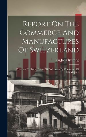 Report On The Commerce And Manufactures Of Switzerland: Presented To Both Houses Of Parliament By Command Of His Majesty image number 0