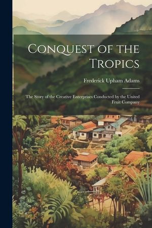 Conquest of the Tropics: The Story of the Creative Enterprises Conducted by the United Fruit Company image number 0