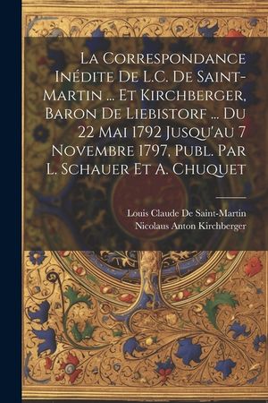 La Correspondance In&eacute;dite De L.C. De Saint-Martin ... Et Kirchberger, Baron De Liebistorf ... Du 22 Mai 1792 Jusqu'au 7 Novembre 1797, Publ. Par L. Sc image number 0