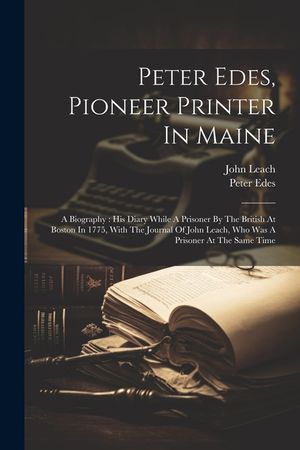 Peter Edes, Pioneer Printer In Maine: A Biography: His Diary While A Prisoner By The British At Boston In 1775, With The Journal Of John Leach, Who Wa image number 0