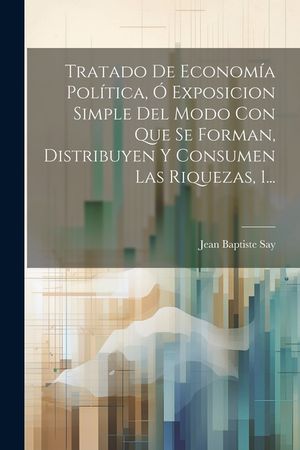 Tratado De Econom&iacute;a Pol&iacute;tica, &Oacute; Exposicion Simple Del Modo Con Que Se Forman, Distribuyen Y Consumen Las Riquezas, 1... image number 0