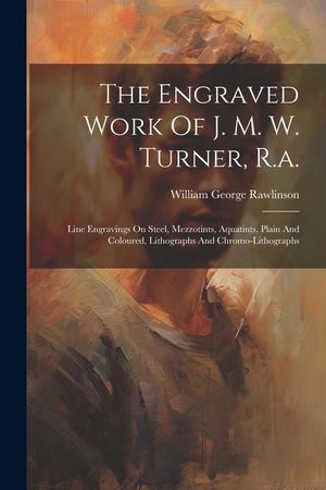 The Engraved Work Of J. M. W. Turner, R.a.: Line Engravings On Steel, Mezzotints, Aquatints, Plain And Coloured, Lithographs And Chromo-lithographs image number 0