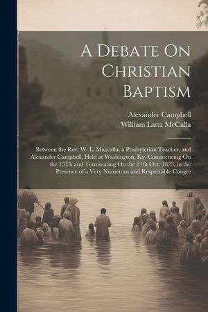 A Debate On Christian Baptism: Between the Rev. W. L. Maccalla, a Presbyterian Teacher, and Alexander Campbell, Held at Washington, Ky. Commencing On image number 0