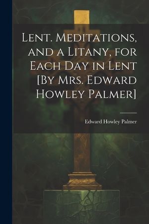 Lent. Meditations, and a Litany, for Each Day in Lent [By Mrs. Edward Howley Palmer] image number 0