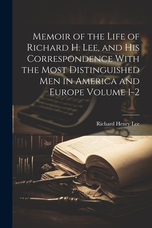 Memoir of the Life of Richard H. Lee, and his Correspondence With the Most Distinguished Men in America and Europe Volume 1-2 image number 0