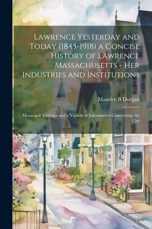 Lawrence Yesterday and Today (1845-1918) a Concise History of Lawrence Massachusetts - her Industries and Institutions; Municipal Statistics and a Var image number 0
