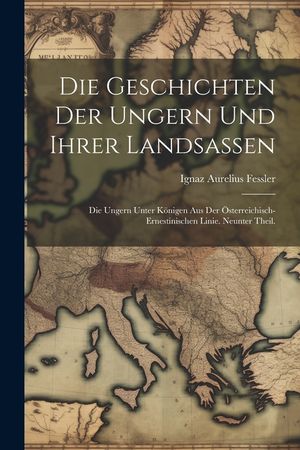 Die Geschichten der Ungern und ihrer Landsassen: Die Ungern unter K&ouml;nigen aus der &Ouml;sterreichisch-Ernestinischen Linie. Neunter Theil. image number 0